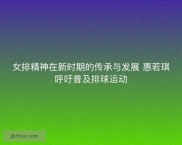 女排精神在新时期的传承与发展 惠若琪呼吁普及排球运动